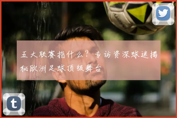 五大联赛指什么？专访资深球迷揭秘欧洲足球顶级舞台