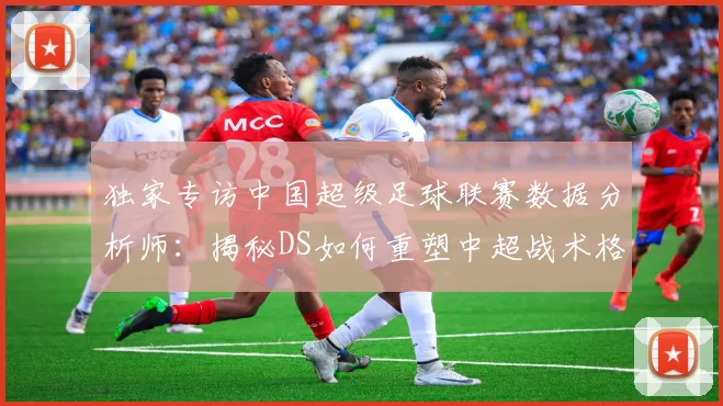 独家专访中国超级足球联赛数据分析师：揭秘DS如何重塑中超战术格局