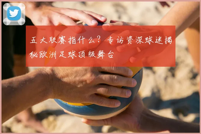 五大联赛指什么？专访资深球迷揭秘欧洲足球顶级舞台