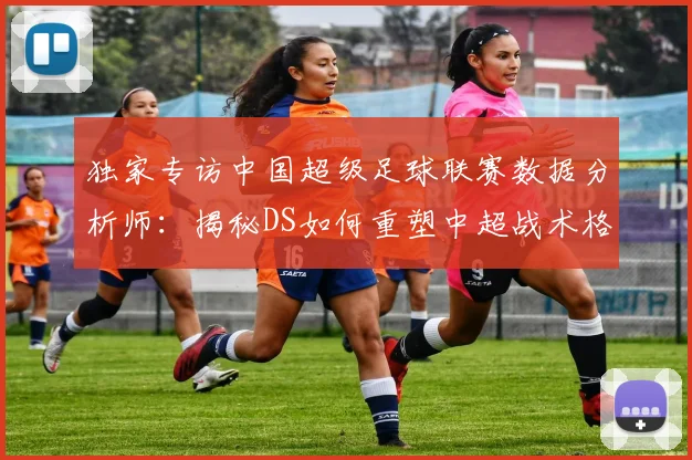 独家专访中国超级足球联赛数据分析师：揭秘DS如何重塑中超战术格局