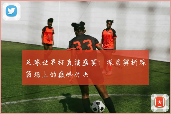 足球世界杯直播盛宴:深度解析绿茵场上的巅峰对决