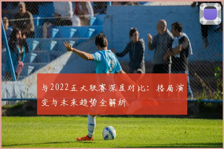 与2022五大联赛深度对比：格局演变与未来趋势全解析